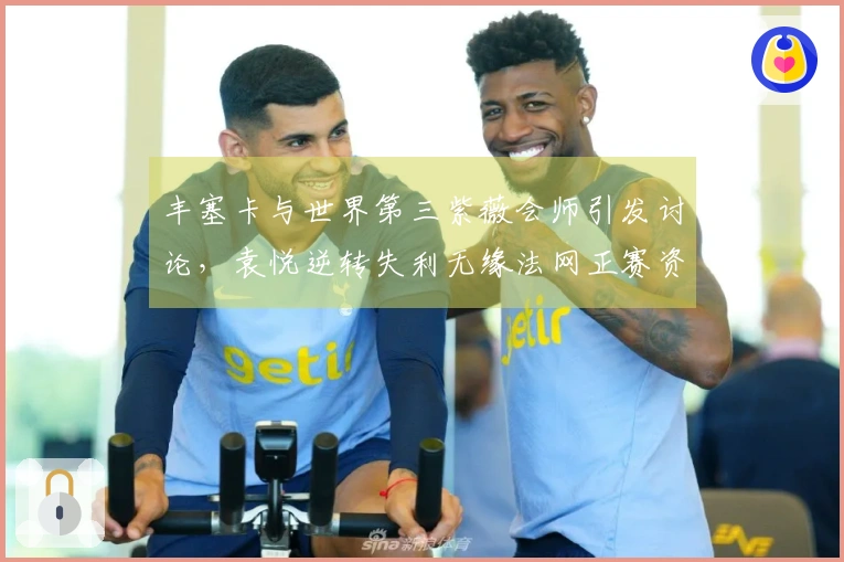 丰塞卡与世界第三紫薇会师引发讨论，袁悦逆转失利无缘法网正赛资格