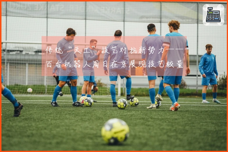 传统“天工”技艺对抗新势力——百台机器人周日在京展现技艺较量