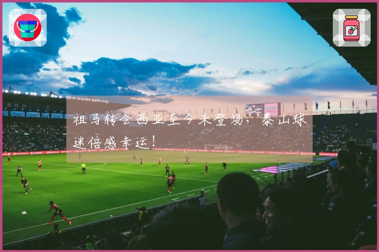 祖马转会西亚至今未登场，泰山球迷倍感幸运！